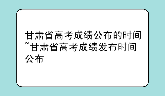 甘肃省高考成绩公布的时间~甘肃省高考成绩发布时间公布