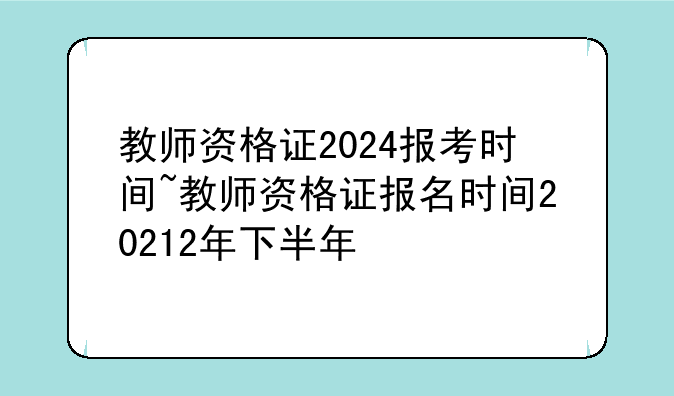 教师资格证2024报考时间~教师资格证报名时间20212年下半年