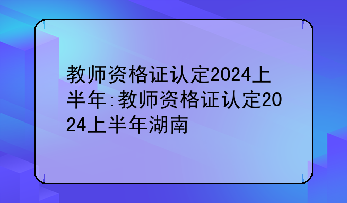 教师资格证认定2024上半年:教师资格证认定2024上半年湖南