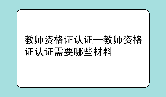 教师资格证认证—教师资格证认证需要哪些材料