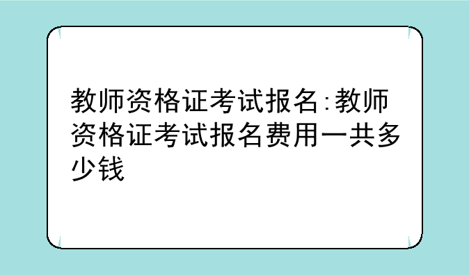 教师资格证考试报名:教师资格证考试报名费用一共多少钱