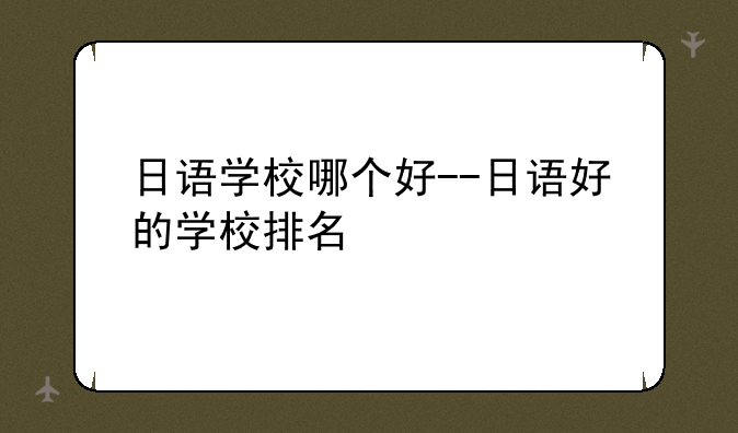 日语学校哪个好--日语好的学校排名