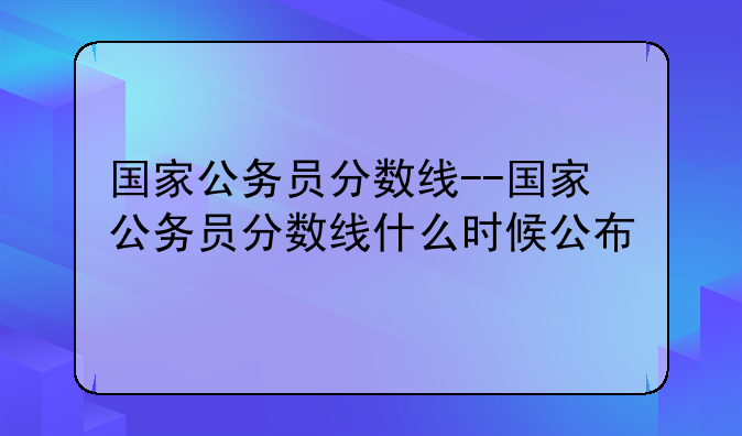 国家公务员分数线--国家公务员分数线什么时候公布