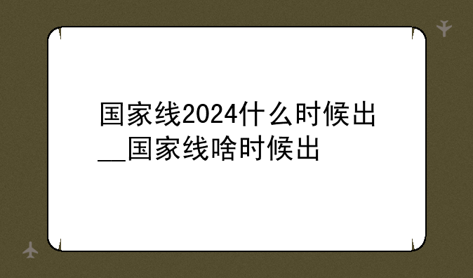 国家线2024什么时候出__国家线啥时候出