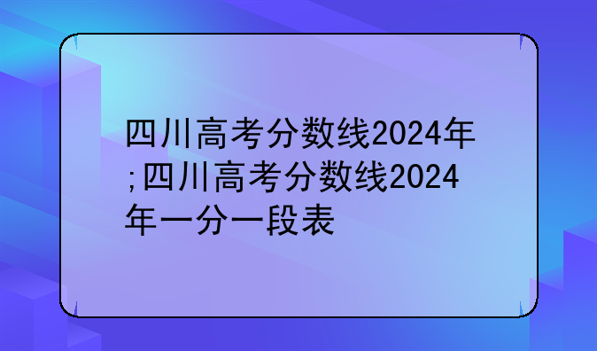 四川高考分数线2024年;四川高考分数线2024年一分一段表