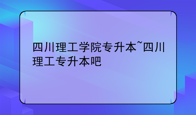 四川理工学院专升本~四川理工专升本吧