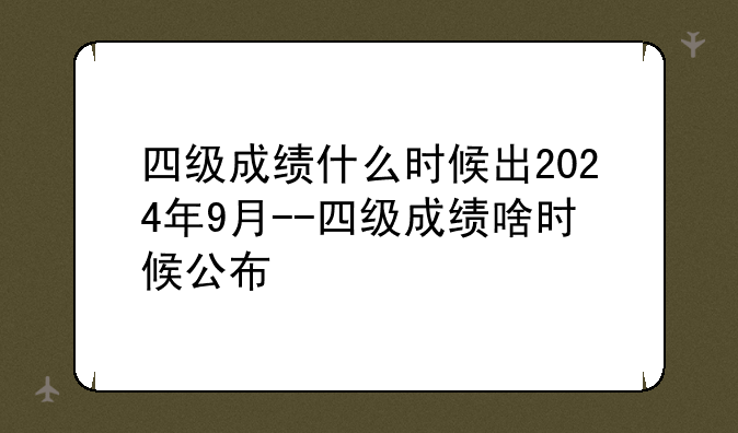 四级成绩什么时候出2024年9月--四级成绩啥时候公布