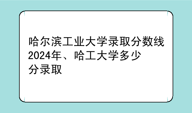 哈尔滨工业大学录取分数线2024年、哈工大学多少分录取