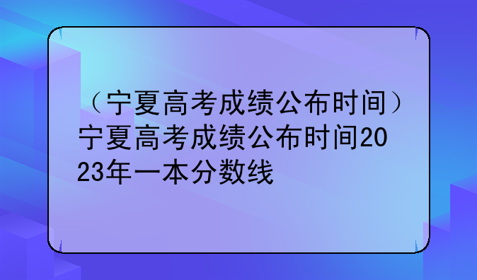 （宁夏高考成绩公布时间）宁夏高考成绩公布时间2023年一本分数线