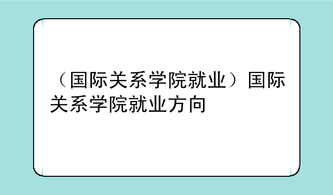 （国际关系学院就业）国际关系学院就业方向