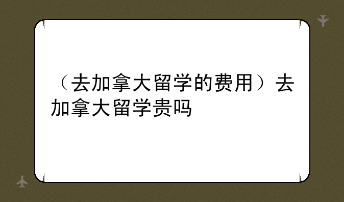 （去加拿大留学的费用）去加拿大留学贵吗