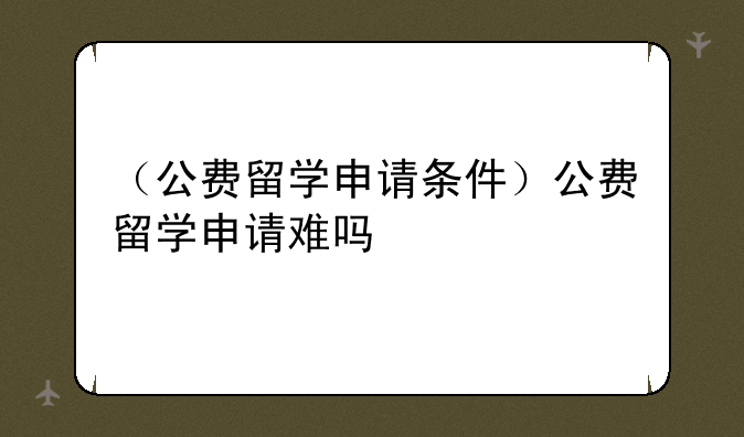 （公费留学申请条件）公费留学申请难吗