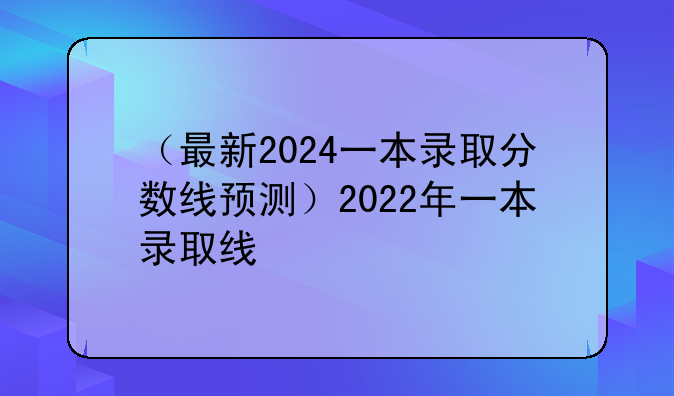 （最新2024一本录取分数线预测）2022年一本录取线