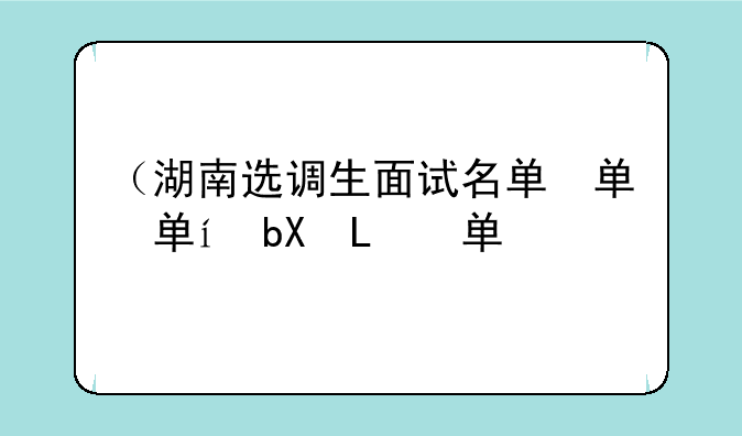 （湖南选调生面试名单）湖南省选调面试名单