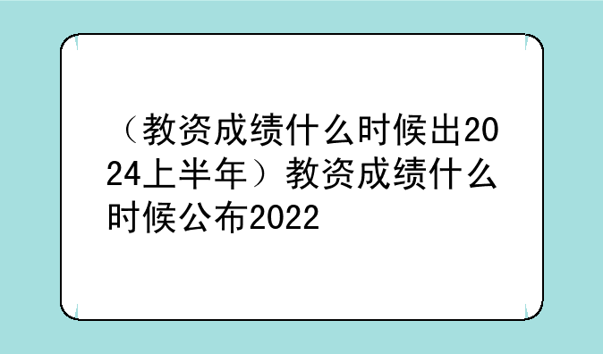 （教资成绩什么时候出2024上半年）教资成绩什么时候公布2022