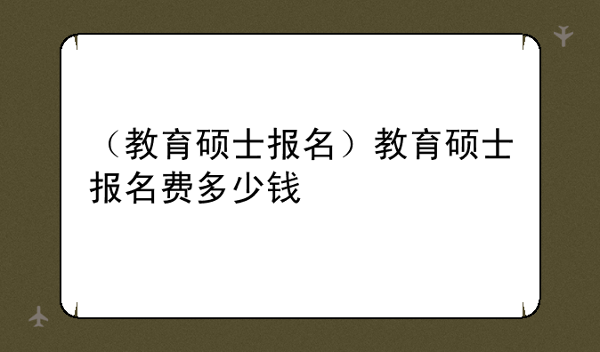（教育硕士报名）教育硕士报名费多少钱