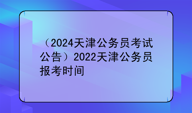 （2024天津公务员考试公告）2022天津公务员报考时间