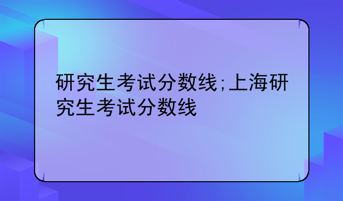 研究生考试分数线;上海研究生考试分数线