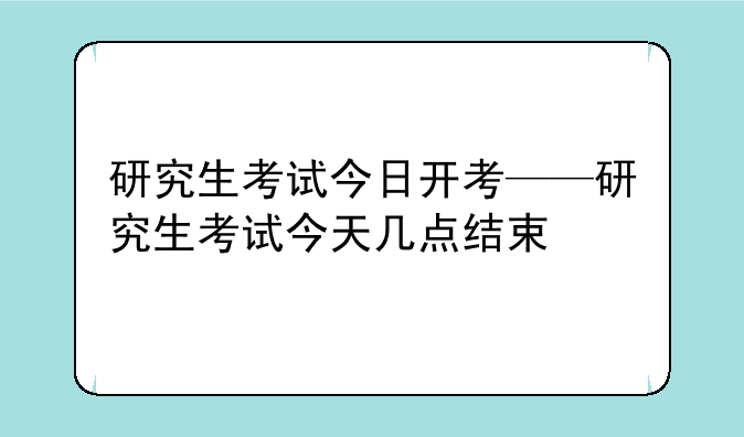 研究生考试今日开考——研究生考试今天几点结束
