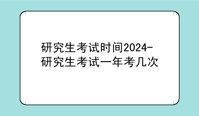 研究生考试时间2024-研究生考试一年考几次