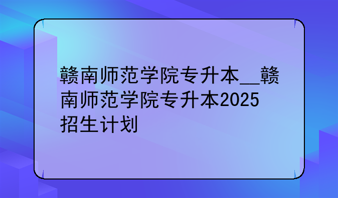赣南师范学院专升本__赣南师范学院专升本2025招生计划