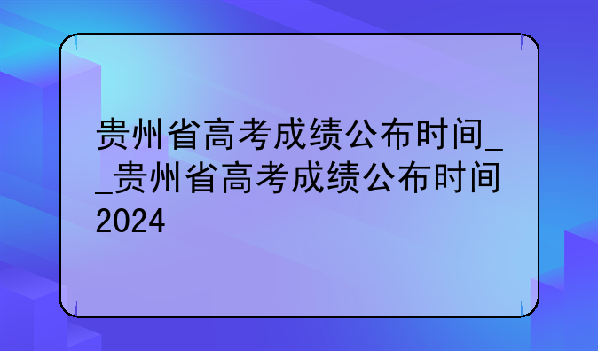 贵州省高考成绩公布时间__贵州省高考成绩公布时间2024