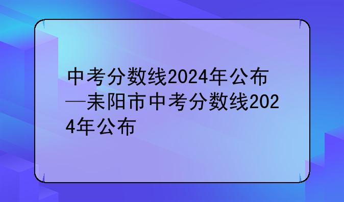 中考分数线2024年公布—耒阳市中考分数线2024年公布