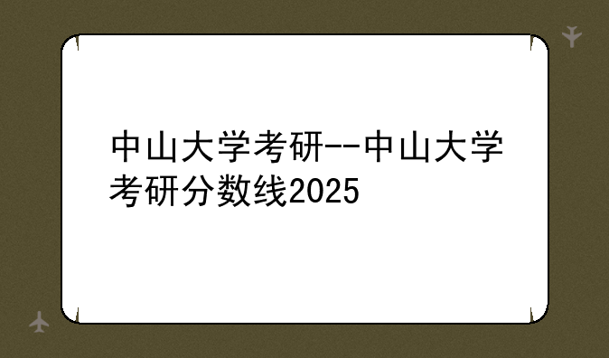 中山大学考研--中山大学考研分数线2025