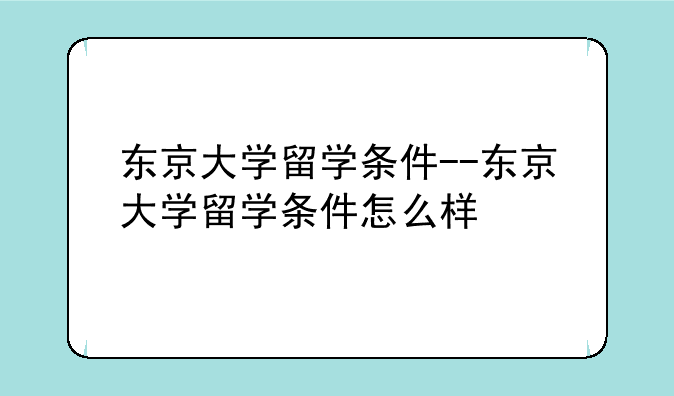 东京大学留学条件--东京大学留学条件怎么样