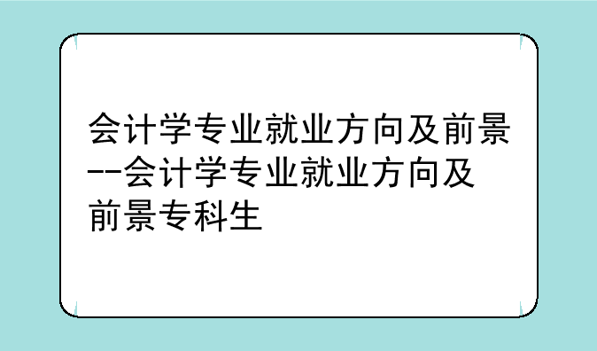 会计学专业就业方向及前景--会计学专业就业方向及前景专科生