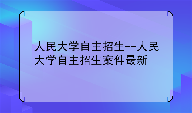 人民大学自主招生--人民大学自主招生案件最新
