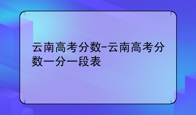 云南高考分数-云南高考分数一分一段表