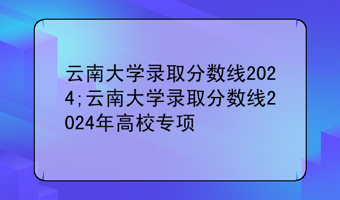 云南大学录取分数线2024;云南大学录取分数线2024年高校专项