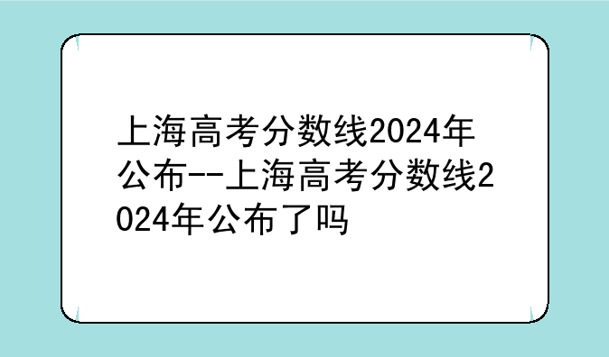 上海高考分数线2024年公布--上海高考分数线2024年公布了吗