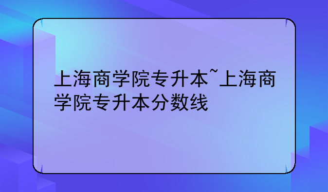 上海商学院专升本~上海商学院专升本分数线