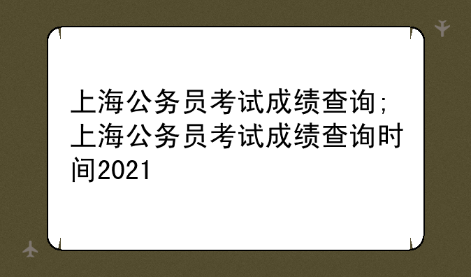 上海公务员考试成绩查询;上海公务员考试成绩查询时间2021