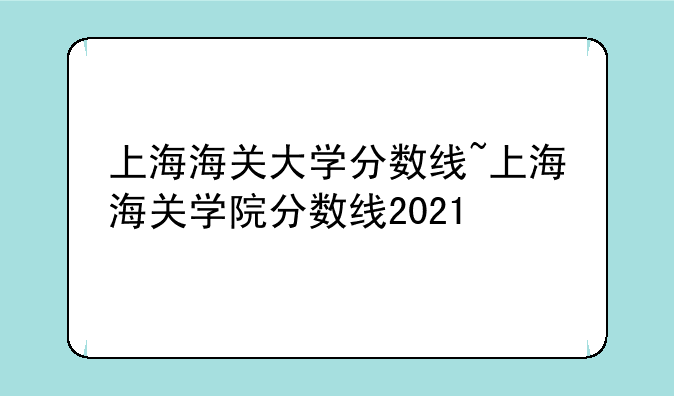 上海海关大学分数线~上海海关学院分数线2021