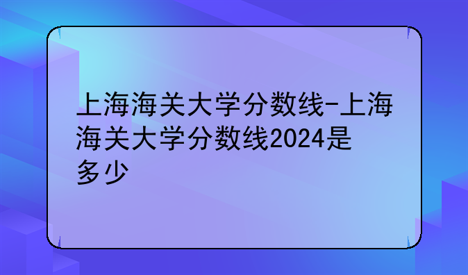上海海关大学分数线-上海海关大学分数线2024是多少