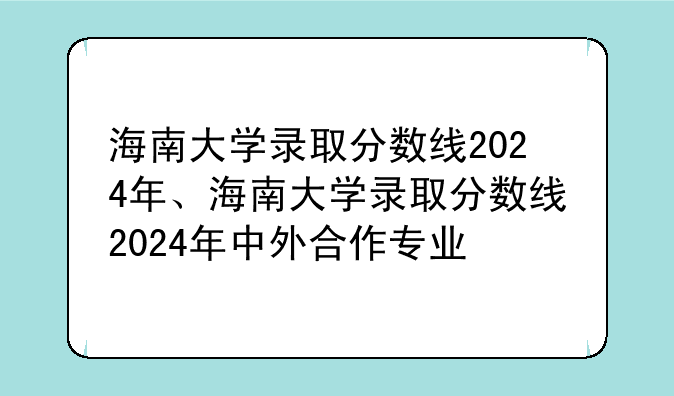 海南大学录取分数线2024年、海南大学录取分数线2024年中外合作专业