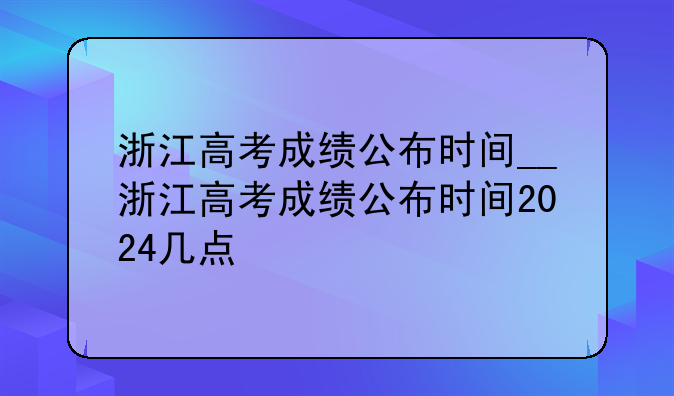 浙江高考成绩公布时间__浙江高考成绩公布时间2024几点
