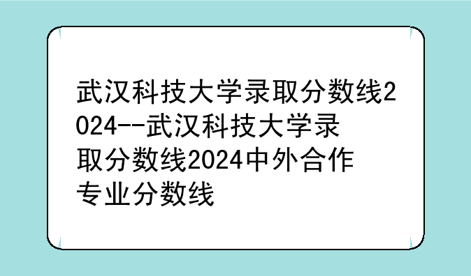 武汉科技大学录取分数线2024--武汉科技大学录取分数线2024中外合作专业分数线