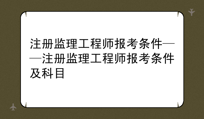 注册监理工程师报考条件——注册监理工程师报考条件及科目