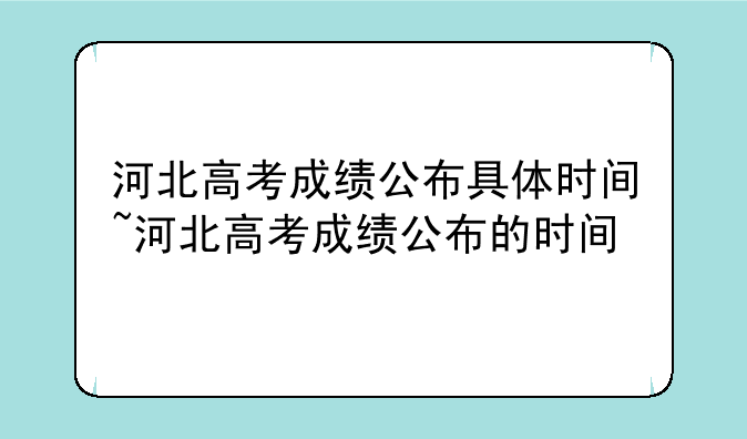 河北高考成绩公布具体时间~河北高考成绩公布的时间