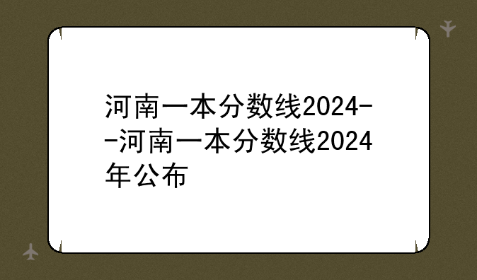 河南一本分数线2024--河南一本分数线2024年公布
