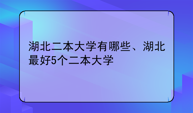 湖北二本大学有哪些、湖北最好5个二本大学