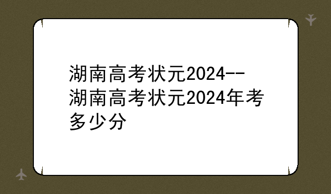 湖南高考状元2024--湖南高考状元2024年考多少分