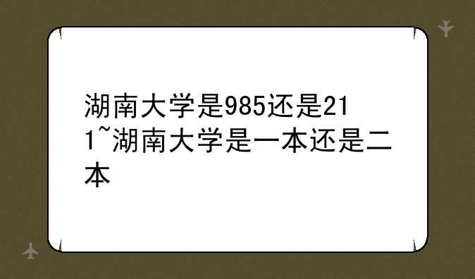 湖南大学是985还是211~湖南大学是一本还是二本