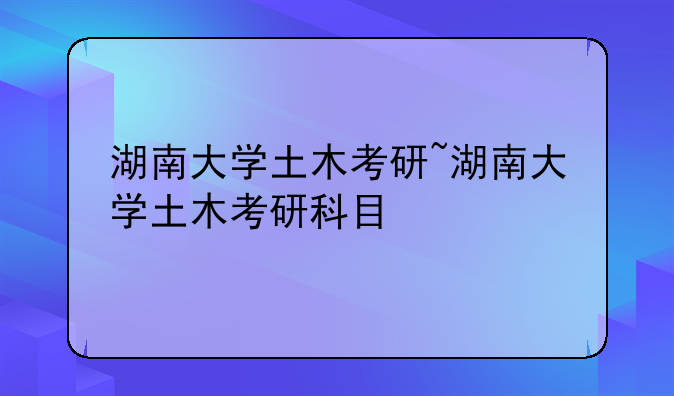 湖南大学土木考研~湖南大学土木考研科目