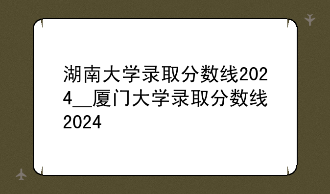湖南大学录取分数线2024__厦门大学录取分数线2024