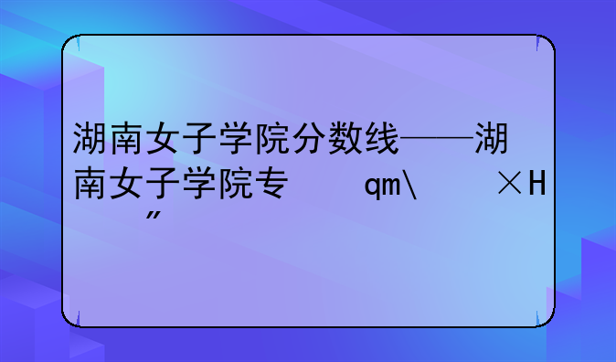 湖南女子学院分数线——湖南女子学院专升本招生